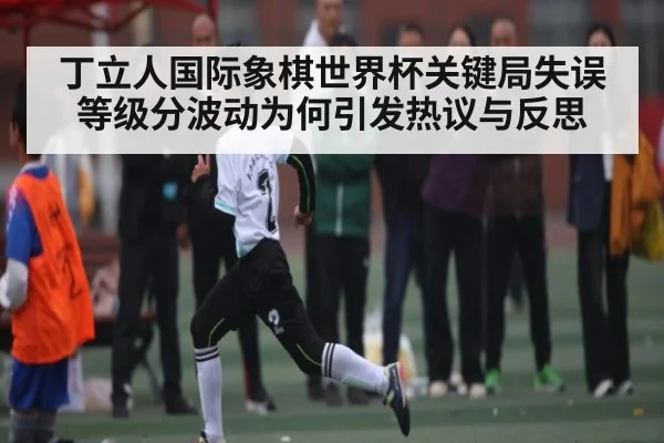 丁立人国际象棋世界杯关键局失误 等级分波动为何引发热议与反思